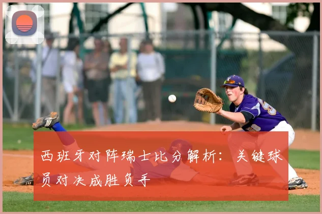 西班牙对阵瑞士比分解析：关键球员对决成胜负手