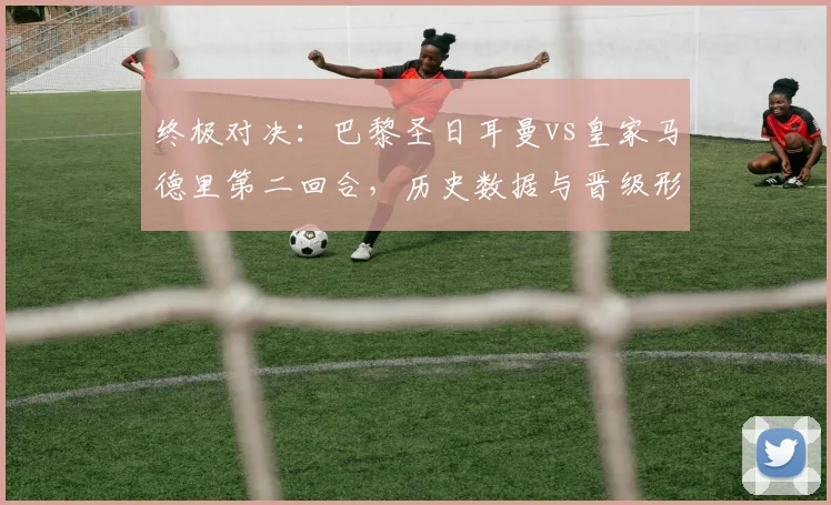 终极对决：巴黎圣日耳曼vs皇家马德里第二回合，历史数据与晋级形势深度解读