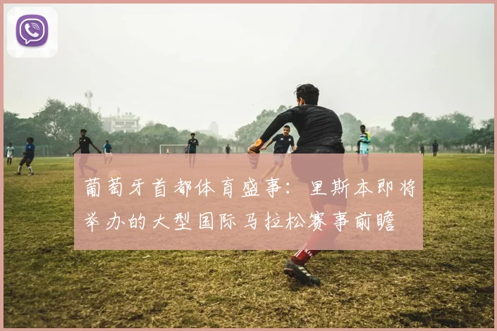 葡萄牙首都体育盛事：里斯本即将举办的大型国际马拉松赛事前瞻